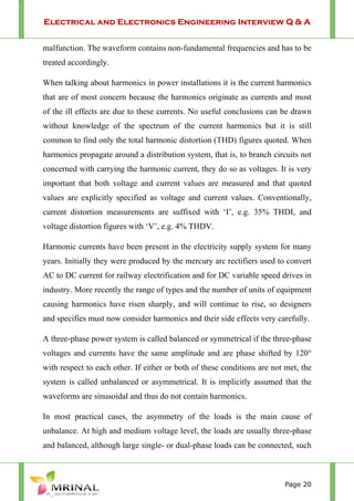 Electrical and Electronics Engineering Interview Q & A
Page 20
malfunction. The waveform contains non-fundamental frequencies and has to be
treated accordingly.
When talking about harmonics in power installations it is the current harmonics
that are of most concern because the harmonics originate as currents and most
of the ill effects are due to these currents. No useful conclusions can be drawn
without knowledge of the spectrum of the current harmonics but it is still
common to find only the total harmonic distortion (THD) figures quoted. When
harmonics propagate around a distribution system, that is, to branch circuits not
concerned with carrying the harmonic current, they do so as voltages. It is very
important that both voltage and current values are measured and that quoted
values are explicitly specified as voltage and current values. Conventionally,
current distortion measurements are suffixed with ‘I’, e.g. 35% THDI, and
voltage distortion figures with ‘V’, e.g. 4% THDV.
Harmonic currents have been present in the electricity supply system for many
years. Initially they were produced by the mercury arc rectifiers used to convert
AC to DC current for railway electrification and for DC variable speed drives in
industry. More recently the range of types and the number of units of equipment
causing harmonics have risen sharply, and will continue to rise, so designers
and specifies must now consider harmonics and their side effects very carefully.
A three-phase power system is called balanced or symmetrical if the three-phase
voltages and currents have the same amplitude and are phase shifted by 120°
with respect to each other. If either or both of these conditions are not met, the
system is called unbalanced or asymmetrical. It is implicitly assumed that the
waveforms are sinusoidal and thus do not contain harmonics.
In most practical cases, the asymmetry of the loads is the main cause of
unbalance. At high and medium voltage level, the loads are usually three-phase
and balanced, although large single- or dual-phase loads can be connected, such
 