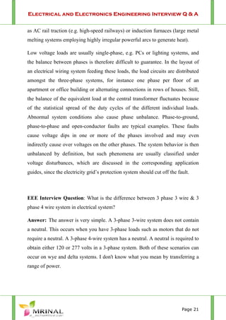 Electrical and Electronics Engineering Interview Q & A
Page 21
as AC rail traction (e.g. high-speed railways) or induction furnaces (large metal
melting systems employing highly irregular powerful arcs to generate heat).
Low voltage loads are usually single-phase, e.g. PCs or lighting systems, and
the balance between phases is therefore difficult to guarantee. In the layout of
an electrical wiring system feeding these loads, the load circuits are distributed
amongst the three-phase systems, for instance one phase per floor of an
apartment or office building or alternating connections in rows of houses. Still,
the balance of the equivalent load at the central transformer fluctuates because
of the statistical spread of the duty cycles of the different individual loads.
Abnormal system conditions also cause phase unbalance. Phase-to-ground,
phase-to-phase and open-conductor faults are typical examples. These faults
cause voltage dips in one or more of the phases involved and may even
indirectly cause over voltages on the other phases. The system behavior is then
unbalanced by definition, but such phenomena are usually classified under
voltage disturbances, which are discussed in the corresponding application
guides, since the electricity grid’s protection system should cut off the fault.
EEE Interview Question: What is the difference between 3 phase 3 wire & 3
phase 4 wire system in electrical system?
Answer: The answer is very simple. A 3-phase 3-wire system does not contain
a neutral. This occurs when you have 3-phase loads such as motors that do not
require a neutral. A 3-phase 4-wire system has a neutral. A neutral is required to
obtain either 120 or 277 volts in a 3-phase system. Both of these scenarios can
occur on wye and delta systems. I don't know what you mean by transferring a
range of power.
 