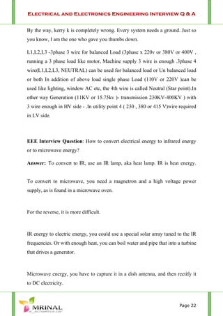 Electrical and Electronics Engineering Interview Q & A
Page 22
By the way, kerry k is completely wrong. Every system needs a ground. Just so
you know, I am the one who gave you thumbs down.
L1,L2,L3 -3phase 3 wire for balanced Load (3phase x 220v or 380V or 400V ,
running a 3 phase load like motor, Machine supply 3 wire is enough .3phase 4
wire(L1,L2,L3, NEUTRAL) can be used for balanced load or Un balanced load
or both In addition of above load single phase Load (110V or 220V )can be
used like lighting, window AC etc, the 4th wire is called Neutral (Star point).In
other way Generation (11KV or 15.75kv )- transmission 230KV-400KV ) with
3 wire enough in HV side - .In utility point 4 ( 230 , 380 or 415 V)wire required
in LV side.
EEE Interview Question: How to convert electrical energy to infrared energy
or to microwave energy?
Answer: To convert to IR, use an IR lamp, aka heat lamp. IR is heat energy.
To convert to microwave, you need a magnetron and a high voltage power
supply, as is found in a microwave oven.
For the reverse, it is more difficult.
IR energy to electric energy, you could use a special solar array tuned to the IR
frequencies. Or with enough heat, you can boil water and pipe that into a turbine
that drives a generator.
Microwave energy, you have to capture it in a dish antenna, and then rectify it
to DC electricity.
 