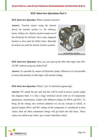 Electrical and Electronics Engineering Interview Q & A
Page 23
EEE Interview Questions Part 2
EEE Interview Question: What is electric traction?
Answer: Traction means using the electric
power for traction system i.e. for railways,
trams, trolleys etc. electric traction means use of
the electricity for all these. Now a day, magnetic
traction is also used for bullet trains. Basically
dc motors are used for electric traction systems.
EEE Interview Question: How can you start-up the 40w tube light with 230v
AC/DC without using any choke/Coil?
Answer: It’s possible by means of Electronic choke. Otherwise it's not possible
to ionize the particles in tube light, with normal voltage.
EEE Interview Question: What is "pu" in electrical engineering?
Answer: PU stands for per unit and this will be used in power system single
line diagram there it is like a huge electrical circuit with no of components
(generators, transformers, loads) with different ratings (in MVA and KV). To
bring all the ratings into common platform we use pu concept in which, in
general largest MVA and KV ratings of the component is considered as base
values, then all other component ratings will get back into this basis. Those
values are called as pu values. (p.u=actual value/base value).
 