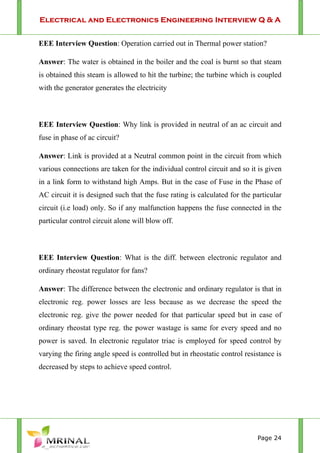 Electrical and Electronics Engineering Interview Q & A
Page 24
EEE Interview Question: Operation carried out in Thermal power station?
Answer: The water is obtained in the boiler and the coal is burnt so that steam
is obtained this steam is allowed to hit the turbine; the turbine which is coupled
with the generator generates the electricity
EEE Interview Question: Why link is provided in neutral of an ac circuit and
fuse in phase of ac circuit?
Answer: Link is provided at a Neutral common point in the circuit from which
various connections are taken for the individual control circuit and so it is given
in a link form to withstand high Amps. But in the case of Fuse in the Phase of
AC circuit it is designed such that the fuse rating is calculated for the particular
circuit (i.e load) only. So if any malfunction happens the fuse connected in the
particular control circuit alone will blow off.
EEE Interview Question: What is the diff. between electronic regulator and
ordinary rheostat regulator for fans?
Answer: The difference between the electronic and ordinary regulator is that in
electronic reg. power losses are less because as we decrease the speed the
electronic reg. give the power needed for that particular speed but in case of
ordinary rheostat type reg. the power wastage is same for every speed and no
power is saved. In electronic regulator triac is employed for speed control by
varying the firing angle speed is controlled but in rheostatic control resistance is
decreased by steps to achieve speed control.
 