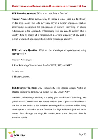 Electrical and Electronics Engineering Interview Q & A
Page 26
EEE Interview Question: What is encoder, how it function?
Answer: An encoder is a device used to change a signal (such as a bit stream)
or data into a code. The code may serve any of a number of purposes such as
compressing information for transmission or storage, encrypting or adding
redundancies to the input code, or translating from one code to another. This is
usually done by means of a programmed algorithm, especially if any part is
digital, while most analog encoding is done with analog circuitry.
EEE Interview Question: What are the advantages of speed control using
THYRISTOR?
Answer: Advantages:
1. Fast Switching Characteristics than MOSFET, BJT, and IGBT
2. Low cost
3. Higher Accurate.
EEE Interview Question: Why Human body feels Electric shock?? And in an
Electric train during running, we did not feel any Shock? Why?
Answer: Unfortunately our body is a pretty good conductor of electricity, The
golden rule is Current takes the lowest resistant path if you have insulation to
our feet as the circuit is not complete (wearing rubber footwear which doing
some repairs is advisable as our footwear is a high resistance path not much
current flows through our body).The electric train is well insulated from its
electrical system.
 