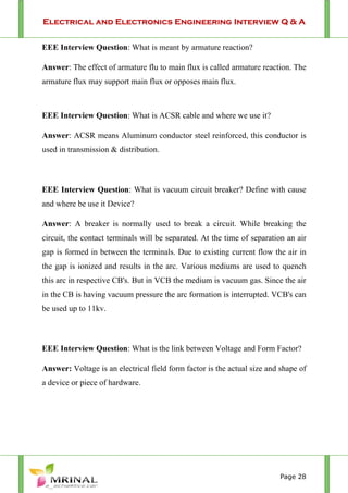 Electrical and Electronics Engineering Interview Q & A
Page 28
EEE Interview Question: What is meant by armature reaction?
Answer: The effect of armature flu to main flux is called armature reaction. The
armature flux may support main flux or opposes main flux.
EEE Interview Question: What is ACSR cable and where we use it?
Answer: ACSR means Aluminum conductor steel reinforced, this conductor is
used in transmission & distribution.
EEE Interview Question: What is vacuum circuit breaker? Define with cause
and where be use it Device?
Answer: A breaker is normally used to break a circuit. While breaking the
circuit, the contact terminals will be separated. At the time of separation an air
gap is formed in between the terminals. Due to existing current flow the air in
the gap is ionized and results in the arc. Various mediums are used to quench
this arc in respective CB's. But in VCB the medium is vacuum gas. Since the air
in the CB is having vacuum pressure the arc formation is interrupted. VCB's can
be used up to 11kv.
EEE Interview Question: What is the link between Voltage and Form Factor?
Answer: Voltage is an electrical field form factor is the actual size and shape of
a device or piece of hardware.
 