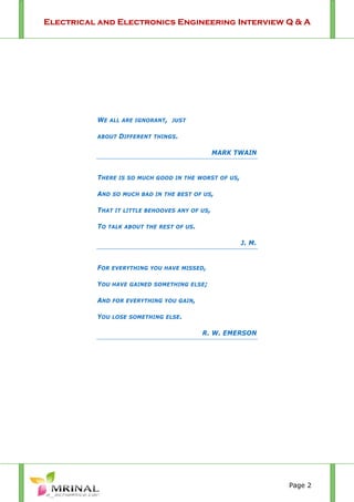 Electrical and Electronics Engineering Interview Q & A
Page 2
WE ALL ARE IGNORANT, JUST
ABOUT DIFFERENT THINGS.
MARK TWAIN
THERE IS SO MUCH GOOD IN THE WORST OF US,
AND SO MUCH BAD IN THE BEST OF US,
THAT IT LITTLE BEHOOVES ANY OF US,
TO TALK ABOUT THE REST OF US.
J. M.
FOR EVERYTHING YOU HAVE MISSED,
YOU HAVE GAINED SOMETHING ELSE;
AND FOR EVERYTHING YOU GAIN,
YOU LOSE SOMETHING ELSE.
R. W. EMERSON
 