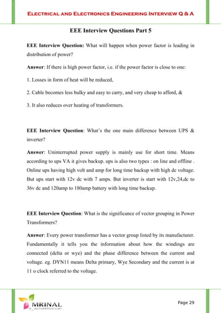 Electrical and Electronics Engineering Interview Q & A
Page 29
EEE Interview Questions Part 5
EEE Interview Question: What will happen when power factor is leading in
distribution of power?
Answer: If there is high power factor, i.e. if the power factor is close to one:
1. Losses in form of heat will be reduced,
2. Cable becomes less bulky and easy to carry, and very cheap to afford, &
3. It also reduces over heating of transformers.
EEE Interview Question: What’s the one main difference between UPS &
inverter?
Answer: Uninterrupted power supply is mainly use for short time. Means
according to ups VA it gives backup. ups is also two types : on line and offline .
Online ups having high volt and amp for long time backup with high dc voltage.
But ups start with 12v dc with 7 amps. But inverter is start with 12v,24,dc to
36v dc and 120amp to 180amp battery with long time backup.
EEE Interview Question: What is the significance of vector grouping in Power
Transformers?
Answer: Every power transformer has a vector group listed by its manufacturer.
Fundamentally it tells you the information about how the windings are
connected (delta or wye) and the phase difference between the current and
voltage. eg. DYN11 means Delta primary, Wye Secondary and the current is at
11 o clock referred to the voltage.
 
