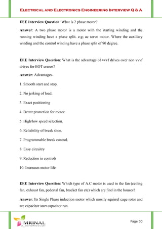 Electrical and Electronics Engineering Interview Q & A
Page 30
EEE Interview Question: What is 2 phase motor?
Answer: A two phase motor is a motor with the starting winding and the
running winding have a phase split. e.g; ac servo motor. Where the auxiliary
winding and the control winding have a phase split of 90 degree.
EEE Interview Question: What is the advantage of vvvf drives over non vvvf
drives for EOT cranes?
Answer: Advantages-
1. Smooth start and stop.
2. No jerking of load.
3. Exact positioning
4. Better protection for motor.
5. High/low speed selection.
6. Reliability of break shoe.
7. Programmable break control.
8. Easy circuitry
9. Reduction in controls
10. Increases motor life
EEE Interview Question: Which type of A.C motor is used in the fan (ceiling
fan, exhaust fan, pedestal fan, bracket fan etc) which are find in the houses?
Answer: Its Single Phase induction motor which mostly squirrel cage rotor and
are capacitor start capacitor run.
 