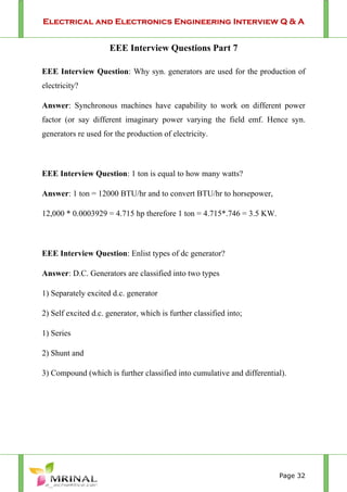 Electrical and Electronics Engineering Interview Q & A
Page 32
EEE Interview Questions Part 7
EEE Interview Question: Why syn. generators are used for the production of
electricity?
Answer: Synchronous machines have capability to work on different power
factor (or say different imaginary power varying the field emf. Hence syn.
generators re used for the production of electricity.
EEE Interview Question: 1 ton is equal to how many watts?
Answer: 1 ton = 12000 BTU/hr and to convert BTU/hr to horsepower,
12,000 * 0.0003929 = 4.715 hp therefore 1 ton = 4.715*.746 = 3.5 KW.
EEE Interview Question: Enlist types of dc generator?
Answer: D.C. Generators are classified into two types
1) Separately excited d.c. generator
2) Self excited d.c. generator, which is further classified into;
1) Series
2) Shunt and
3) Compound (which is further classified into cumulative and differential).
 