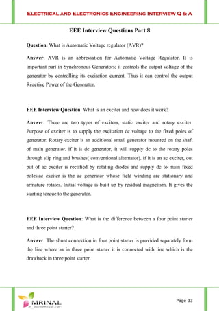 Electrical and Electronics Engineering Interview Q & A
Page 33
EEE Interview Questions Part 8
Question: What is Automatic Voltage regulator (AVR)?
Answer: AVR is an abbreviation for Automatic Voltage Regulator. It is
important part in Synchronous Generators; it controls the output voltage of the
generator by controlling its excitation current. Thus it can control the output
Reactive Power of the Generator.
EEE Interview Question: What is an exciter and how does it work?
Answer: There are two types of exciters, static exciter and rotary exciter.
Purpose of exciter is to supply the excitation dc voltage to the fixed poles of
generator. Rotary exciter is an additional small generator mounted on the shaft
of main generator. if it is dc generator, it will supply dc to the rotary poles
through slip ring and brushes( conventional alternator). if it is an ac exciter, out
put of ac exciter is rectified by rotating diodes and supply dc to main fixed
poles.ac exciter is the ac generator whose field winding are stationary and
armature rotates. Initial voltage is built up by residual magnetism. It gives the
starting torque to the generator.
EEE Interview Question: What is the difference between a four point starter
and three point starter?
Answer: The shunt connection in four point starter is provided separately form
the line where as in three point starter it is connected with line which is the
drawback in three point starter.
 