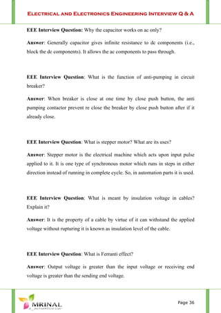 Electrical and Electronics Engineering Interview Q & A
Page 36
EEE Interview Question: Why the capacitor works on ac only?
Answer: Generally capacitor gives infinite resistance to dc components (i.e.,
block the dc components). It allows the ac components to pass through.
EEE Interview Question: What is the function of anti-pumping in circuit
breaker?
Answer: When breaker is close at one time by close push button, the anti
pumping contactor prevent re close the breaker by close push button after if it
already close.
EEE Interview Question: What is stepper motor? What are its uses?
Answer: Stepper motor is the electrical machine which acts upon input pulse
applied to it. It is one type of synchronous motor which runs in steps in either
direction instead of running in complete cycle. So, in automation parts it is used.
EEE Interview Question: What is meant by insulation voltage in cables?
Explain it?
Answer: It is the property of a cable by virtue of it can withstand the applied
voltage without rupturing it is known as insulation level of the cable.
EEE Interview Question: What is Ferranti effect?
Answer: Output voltage is greater than the input voltage or receiving end
voltage is greater than the sending end voltage.
 