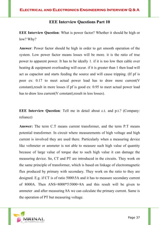 Electrical and Electronics Engineering Interview Q & A
Page 37
EEE Interview Questions Part 10
EEE Interview Question: What is power factor? Whether it should be high or
low? Why?
Answer: Power factor should be high in order to get smooth operation of the
system. Low power factor means losses will be more. it is the ratio of true
power to apparent power. It has to be ideally 1. if it is too low then cable over
heating & equipment overloading will occur. if it is greater than 1 then load will
act as capacitor and starts feeding the source and will cause tripping. (If pf is
poor ex: 0.17 to meet actual power load has to draw more current(V
constant),result in more losses if pf is good ex: 0.95 to meet actual power load
has to draw less current(V constant),result in less losses).
EEE Interview Question: Tell me in detail about c.t. and p.t.? (Company:
reliance)
Answer: The term C.T means current transformer, and the term P.T means
potential transformer. In circuit where measurements of high voltage and high
current is involved they are used there. Particularly when a measuring device
like voltmeter or ammeter is not able to measure such high value of quantity
because of large value of torque due to such high value it can damage the
measuring device. So, CT and PT are introduced in the circuits. They work on
the same principle of transformer, which is based on linkage of electromagnetic
flux produced by primary with secondary. They work on the ratio to they are
designed. E.g. if CT is of ratio 50005A and it has to measure secondary current
of 8000A. Then ANS=8000*55000=8A and this result will be given to
ammeter .and after measuring 8A we can calculate the primary current. Same is
the operation of PT but measuring voltage.
 