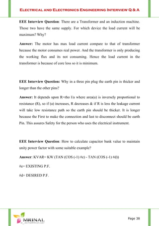 Electrical and Electronics Engineering Interview Q & A
Page 38
EEE Interview Question: There are a Transformer and an induction machine.
Those two have the same supply. For which device the load current will be
maximum? Why?
Answer: The motor has max load current compare to that of transformer
because the motor consumes real power. And the transformer is only producing
the working flux and its not consuming. Hence the load current in the
transformer is because of core loss so it is minimum.
EEE Interview Question: Why in a three pin plug the earth pin is thicker and
longer than the other pins?
Answer: It depends upon R=rho l/a where area(a) is inversely proportional to
resistance (R), so if (a) increases, R decreases & if R is less the leakage current
will take low resistance path so the earth pin should be thicker. It is longer
because the First to make the connection and last to disconnect should be earth
Pin. This assures Safety for the person who uses the electrical instrument.
EEE Interview Question: How to calculate capacitor bank value to maintain
unity power factor with some suitable example?
Answer: KVAR= KW (TAN (COS (-1) #e) - TAN (COS (-1) #d))
#e= EXISTING P.F.
#d= DESIRED P.F.
 