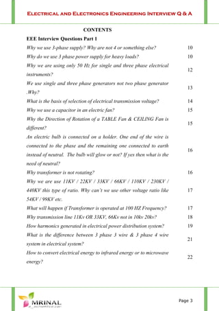 Electrical and Electronics Engineering Interview Q & A
Page 3
CONTENTS
EEE Interview Questions Part 1
Why we use 3-phase supply? Why are not 4 or something else? 10
Why do we use 3 phase power supply for heavy loads? 10
Why we are using only 50 Hz for single and three phase electrical
instruments?
12
We use single and three phase generators not two phase generator
.Why?
13
What is the basis of selection of electrical transmission voltage? 14
Why we use a capacitor in an electric fan? 15
Why the Direction of Rotation of a TABLE Fan & CEILING Fan is
different?
15
An electric bulb is connected on a holder. One end of the wire is
connected to the phase and the remaining one connected to earth
instead of neutral. The bulb will glow or not? If yes then what is the
need of neutral?
16
Why transformer is not rotating? 16
Why we are use 11KV / 22KV / 33KV / 66KV / 110KV / 230KV /
440KV this type of ratio. Why can’t we use other voltage ratio like
54KV / 99KV etc.
17
What will happen if Transformer is operated at 100 HZ Frequency? 17
Why transmission line 11Kv OR 33KV, 66Kv not in 10kv 20kv? 18
How harmonics generated in electrical power distribution system? 19
What is the difference between 3 phase 3 wire & 3 phase 4 wire
system in electrical system?
21
How to convert electrical energy to infrared energy or to microwave
energy?
22
 