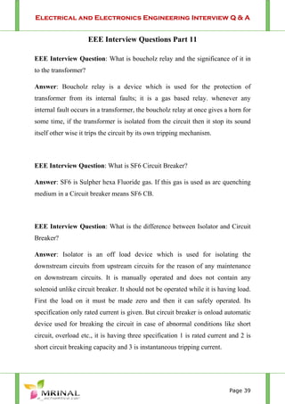 Electrical and Electronics Engineering Interview Q & A
Page 39
EEE Interview Questions Part 11
EEE Interview Question: What is boucholz relay and the significance of it in
to the transformer?
Answer: Boucholz relay is a device which is used for the protection of
transformer from its internal faults; it is a gas based relay. whenever any
internal fault occurs in a transformer, the boucholz relay at once gives a horn for
some time, if the transformer is isolated from the circuit then it stop its sound
itself other wise it trips the circuit by its own tripping mechanism.
EEE Interview Question: What is SF6 Circuit Breaker?
Answer: SF6 is Sulpher hexa Fluoride gas. If this gas is used as arc quenching
medium in a Circuit breaker means SF6 CB.
EEE Interview Question: What is the difference between Isolator and Circuit
Breaker?
Answer: Isolator is an off load device which is used for isolating the
downstream circuits from upstream circuits for the reason of any maintenance
on downstream circuits. It is manually operated and does not contain any
solenoid unlike circuit breaker. It should not be operated while it is having load.
First the load on it must be made zero and then it can safely operated. Its
specification only rated current is given. But circuit breaker is onload automatic
device used for breaking the circuit in case of abnormal conditions like short
circuit, overload etc., it is having three specification 1 is rated current and 2 is
short circuit breaking capacity and 3 is instantaneous tripping current.
 