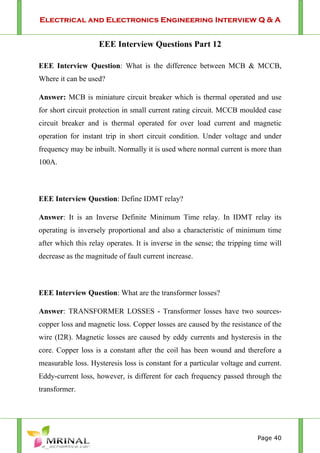 Electrical and Electronics Engineering Interview Q & A
Page 40
EEE Interview Questions Part 12
EEE Interview Question: What is the difference between MCB & MCCB,
Where it can be used?
Answer: MCB is miniature circuit breaker which is thermal operated and use
for short circuit protection in small current rating circuit. MCCB moulded case
circuit breaker and is thermal operated for over load current and magnetic
operation for instant trip in short circuit condition. Under voltage and under
frequency may be inbuilt. Normally it is used where normal current is more than
100A.
EEE Interview Question: Define IDMT relay?
Answer: It is an Inverse Definite Minimum Time relay. In IDMT relay its
operating is inversely proportional and also a characteristic of minimum time
after which this relay operates. It is inverse in the sense; the tripping time will
decrease as the magnitude of fault current increase.
EEE Interview Question: What are the transformer losses?
Answer: TRANSFORMER LOSSES - Transformer losses have two sources-
copper loss and magnetic loss. Copper losses are caused by the resistance of the
wire (I2R). Magnetic losses are caused by eddy currents and hysteresis in the
core. Copper loss is a constant after the coil has been wound and therefore a
measurable loss. Hysteresis loss is constant for a particular voltage and current.
Eddy-current loss, however, is different for each frequency passed through the
transformer.
 