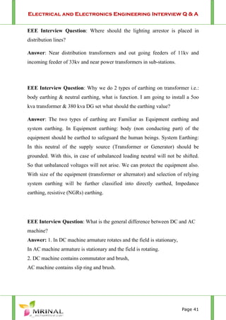 Electrical and Electronics Engineering Interview Q & A
Page 41
EEE Interview Question: Where should the lighting arrestor is placed in
distribution lines?
Answer: Near distribution transformers and out going feeders of 11kv and
incoming feeder of 33kv and near power transformers in sub-stations.
EEE Interview Question: Why we do 2 types of earthing on transformer i.e.:
body earthing & neutral earthing, what is function. I am going to install a 5oo
kva transformer & 380 kva DG set what should the earthing value?
Answer: The two types of earthing are Familiar as Equipment earthing and
system earthing. In Equipment earthing: body (non conducting part) of the
equipment should be earthed to safeguard the human beings. System Earthing:
In this neutral of the supply source (Transformer or Generator) should be
grounded. With this, in case of unbalanced loading neutral will not be shifted.
So that unbalanced voltages will not arise. We can protect the equipment also.
With size of the equipment (transformer or alternator) and selection of relying
system earthing will be further classified into directly earthed, Impedance
earthing, resistive (NGRs) earthing.
EEE Interview Question: What is the general difference between DC and AC
machine?
Answer: 1. In DC machine armature rotates and the field is stationary,
In AC machine armature is stationary and the field is rotating.
2. DC machine contains commutator and brush,
AC machine contains slip ring and brush.
 