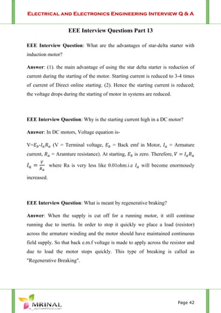 Electrical and Electronics Engineering Interview Q & A
Page 42
EEE Interview Questions Part 13
EEE Interview Question: What are the advantages of star-delta starter with
induction motor?
Answer: (1). the main advantage of using the star delta starter is reduction of
current during the starting of the motor. Starting current is reduced to 3-4 times
of current of Direct online starting. (2). Hence the starting current is reduced;
the voltage drops during the starting of motor in systems are reduced.
EEE Interview Question: Why is the starting current high in a DC motor?
Answer: In DC motors, Voltage equation is-
V= - (V = Terminal voltage, = Back emf in Motor, = Armature
current, = Aramture resistance). At starting, is zero. Therefore,
where Ra is very less like 0.01ohm.i.e will become enormously
increased.
EEE Interview Question: What is meant by regenerative braking?
Answer: When the supply is cut off for a running motor, it still continue
running due to inertia. In order to stop it quickly we place a load (resistor)
across the armature winding and the motor should have maintained continuous
field supply. So that back e.m.f voltage is made to apply across the resistor and
due to load the motor stops quickly. This type of breaking is called as
"Regenerative Breaking".
 