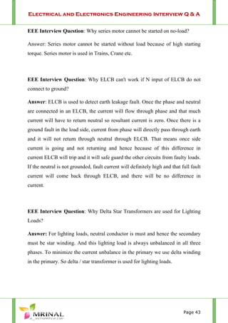 Electrical and Electronics Engineering Interview Q & A
Page 43
EEE Interview Question: Why series motor cannot be started on no-load?
Answer: Series motor cannot be started without load because of high starting
torque. Series motor is used in Trains, Crane etc.
EEE Interview Question: Why ELCB can't work if N input of ELCB do not
connect to ground?
Answer: ELCB is used to detect earth leakage fault. Once the phase and neutral
are connected in an ELCB, the current will flow through phase and that much
current will have to return neutral so resultant current is zero. Once there is a
ground fault in the load side, current from phase will directly pass through earth
and it will not return through neutral through ELCB. That means once side
current is going and not returning and hence because of this difference in
current ELCB will trip and it will safe guard the other circuits from faulty loads.
If the neutral is not grounded, fault current will definitely high and that full fault
current will come back through ELCB, and there will be no difference in
current.
EEE Interview Question: Why Delta Star Transformers are used for Lighting
Loads?
Answer: For lighting loads, neutral conductor is must and hence the secondary
must be star winding. And this lighting load is always unbalanced in all three
phases. To minimize the current unbalance in the primary we use delta winding
in the primary. So delta / star transformer is used for lighting loads.
 