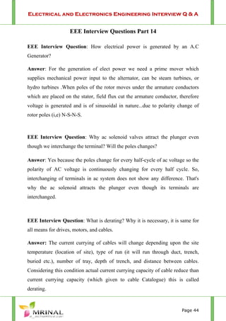 Electrical and Electronics Engineering Interview Q & A
Page 44
EEE Interview Questions Part 14
EEE Interview Question: How electrical power is generated by an A.C
Generator?
Answer: For the generation of elect power we need a prime mover which
supplies mechanical power input to the alternator, can be steam turbines, or
hydro turbines .When poles of the rotor moves under the armature conductors
which are placed on the stator, field flux cut the armature conductor, therefore
voltage is generated and is of sinusoidal in nature...due to polarity change of
rotor poles (i,e) N-S-N-S.
EEE Interview Question: Why ac solenoid valves attract the plunger even
though we interchange the terminal? Will the poles changes?
Answer: Yes because the poles change for every half-cycle of ac voltage so the
polarity of AC voltage is continuously changing for every half cycle. So,
interchanging of terminals in ac system does not show any difference. That's
why the ac solenoid attracts the plunger even though its terminals are
interchanged.
EEE Interview Question: What is derating? Why it is necessary, it is same for
all means for drives, motors, and cables.
Answer: The current currying of cables will change depending upon the site
temperature (location of site), type of run (it will run through duct, trench,
buried etc.), number of tray, depth of trench, and distance between cables.
Considering this condition actual current currying capacity of cable reduce than
current currying capacity (which given to cable Catalogue) this is called
derating.
 