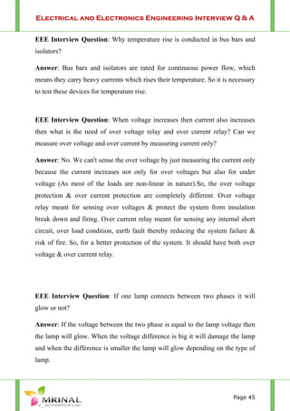 Electrical and Electronics Engineering Interview Q & A
Page 45
EEE Interview Question: Why temperature rise is conducted in bus bars and
isolators?
Answer: Bus bars and isolators are rated for continuous power flow, which
means they carry heavy currents which rises their temperature. So it is necessary
to test these devices for temperature rise.
EEE Interview Question: When voltage increases then current also increases
then what is the need of over voltage relay and over current relay? Can we
measure over voltage and over current by measuring current only?
Answer: No. We can't sense the over voltage by just measuring the current only
because the current increases not only for over voltages but also for under
voltage (As most of the loads are non-linear in nature).So, the over voltage
protection & over current protection are completely different. Over voltage
relay meant for sensing over voltages & protect the system from insulation
break down and firing. Over current relay meant for sensing any internal short
circuit, over load condition, earth fault thereby reducing the system failure &
risk of fire. So, for a better protection of the system. It should have both over
voltage & over current relay.
EEE Interview Question: If one lamp connects between two phases it will
glow or not?
Answer: If the voltage between the two phase is equal to the lamp voltage then
the lamp will glow. When the voltage difference is big it will damage the lamp
and when the difference is smaller the lamp will glow depending on the type of
lamp.
 