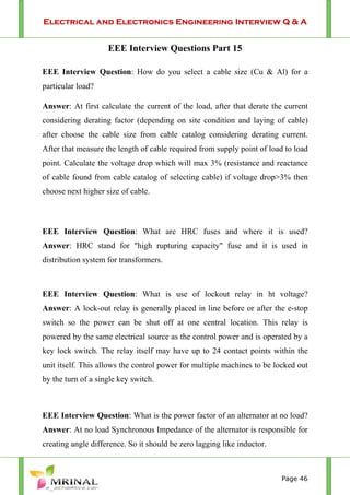 Electrical and Electronics Engineering Interview Q & A
Page 46
EEE Interview Questions Part 15
EEE Interview Question: How do you select a cable size (Cu & Al) for a
particular load?
Answer: At first calculate the current of the load, after that derate the current
considering derating factor (depending on site condition and laying of cable)
after choose the cable size from cable catalog considering derating current.
After that measure the length of cable required from supply point of load to load
point. Calculate the voltage drop which will max 3% (resistance and reactance
of cable found from cable catalog of selecting cable) if voltage drop>3% then
choose next higher size of cable.
EEE Interview Question: What are HRC fuses and where it is used?
Answer: HRC stand for "high rupturing capacity" fuse and it is used in
distribution system for transformers.
EEE Interview Question: What is use of lockout relay in ht voltage?
Answer: A lock-out relay is generally placed in line before or after the e-stop
switch so the power can be shut off at one central location. This relay is
powered by the same electrical source as the control power and is operated by a
key lock switch. The relay itself may have up to 24 contact points within the
unit itself. This allows the control power for multiple machines to be locked out
by the turn of a single key switch.
EEE Interview Question: What is the power factor of an alternator at no load?
Answer: At no load Synchronous Impedance of the alternator is responsible for
creating angle difference. So it should be zero lagging like inductor.
 