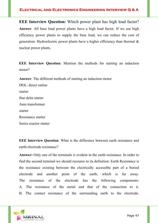 Electrical and Electronics Engineering Interview Q & A
Page 47
EEE Interview Question: Which power plant has high load factor?
Answer: All base load power plants have a high load factor. If we use high
efficiency power plants to supply the base load, we can reduce the cost of
generation. Hydroelectric power plants have a higher efficiency than thermal &
nuclear power plants.
EEE Interview Question: Mention the methods for starting an induction
motor?
Answer: The different methods of starting an induction motor
DOL: direct online
starter
Star delta starter
Auto transformer
starter
Resistance starter
Series reactor starter
EEE Interview Question: What is the difference between earth resistance and
earth electrode resistance?
Answer: Only one of the terminals is evident in the earth resistance. In order to
find the second terminal we should recourse to its definition: Earth Resistance is
the resistance existing between the electrically accessible part of a buried
electrode and another point of the earth, which is far away.
The resistance of the electrode has the following components:
A. The resistance of the metal and that of the connection to it.
B. The contact resistance of the surrounding earth to the electrode.
 