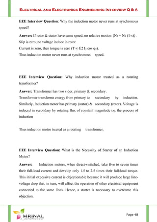 Electrical and Electronics Engineering Interview Q & A
Page 48
EEE Interview Question: Why the induction motor never runs at synchronous
speed?
Answer: If rotor & stator have same speed, no relative motion {Nr = Ns (1-s)}.
Slip is zero, no voltage induce in rotor
Current is zero, then torque is zero (T ∞ E2 I2 cos φ2).
Thus induction motor never runs at synchronous speed.
EEE Interview Question: Why induction motor treated as a rotating
transformer?
Answer: Transformer has two sides: primary & secondary.
Transformer transforms energy from primary to secondary by induction.
Similarly, Induction motor has primary (stator) & secondary (rotor). Voltage is
induced in secondary by rotating flux of constant magnitude i.e. the process of
induction
Thus induction motor treated as a rotating transformer.
EEE Interview Question: What is the Necessity of Starter of an Induction
Motor?
Answer: Induction motors, when direct-switched, take five to seven times
their full-load current and develop only 1.5 to 2.5 times their full-load torque.
This initial excessive current is objectionable because it will produce large line-
voltage drop that, in turn, will affect the operation of other electrical equipment
connected to the same lines. Hence, a starter is necessary to overcome this
objection.
 