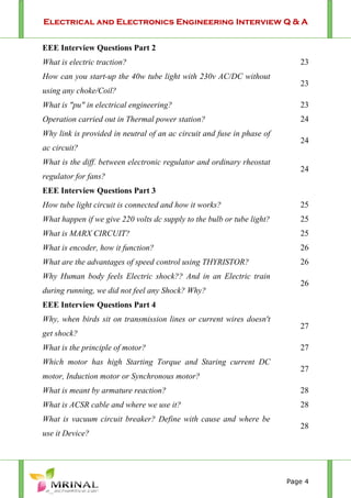 Electrical and Electronics Engineering Interview Q & A
Page 4
EEE Interview Questions Part 2
What is electric traction? 23
How can you start-up the 40w tube light with 230v AC/DC without
using any choke/Coil?
23
What is "pu" in electrical engineering? 23
Operation carried out in Thermal power station? 24
Why link is provided in neutral of an ac circuit and fuse in phase of
ac circuit?
24
What is the diff. between electronic regulator and ordinary rheostat
regulator for fans?
24
EEE Interview Questions Part 3
How tube light circuit is connected and how it works? 25
What happen if we give 220 volts dc supply to the bulb or tube light? 25
What is MARX CIRCUIT? 25
What is encoder, how it function? 26
What are the advantages of speed control using THYRISTOR? 26
Why Human body feels Electric shock?? And in an Electric train
during running, we did not feel any Shock? Why?
26
EEE Interview Questions Part 4
Why, when birds sit on transmission lines or current wires doesn't
get shock?
27
What is the principle of motor? 27
Which motor has high Starting Torque and Staring current DC
motor, Induction motor or Synchronous motor?
27
What is meant by armature reaction? 28
What is ACSR cable and where we use it? 28
What is vacuum circuit breaker? Define with cause and where be
use it Device?
28
 