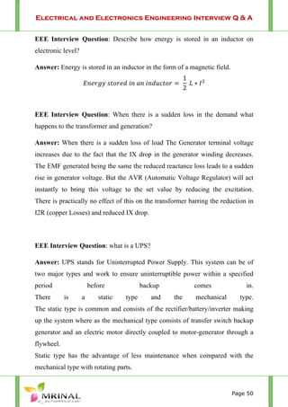 Electrical and Electronics Engineering Interview Q & A
Page 50
EEE Interview Question: Describe how energy is stored in an inductor on
electronic level?
Answer: Energy is stored in an inductor in the form of a magnetic field.
1
2
EEE Interview Question: When there is a sudden loss in the demand what
happens to the transformer and generation?
Answer: When there is a sudden loss of load The Generator terminal voltage
increases due to the fact that the IX drop in the generator winding decreases.
The EMF generated being the same the reduced reactance loss leads to a sudden
rise in generator voltage. But the AVR (Automatic Voltage Regulator) will act
instantly to bring this voltage to the set value by reducing the excitation.
There is practically no effect of this on the transformer barring the reduction in
I2R (copper Losses) and reduced IX drop.
EEE Interview Question: what is a UPS?
Answer: UPS stands for Uninterrupted Power Supply. This system can be of
two major types and work to ensure uninterruptible power within a specified
period before backup comes in.
There is a static type and the mechanical type.
The static type is common and consists of the rectifier/battery/inverter making
up the system where as the mechanical type consists of transfer switch backup
generator and an electric motor directly coupled to motor-generator through a
flywheel.
Static type has the advantage of less maintenance when compared with the
mechanical type with rotating parts.
 