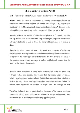 Electrical and Electronics Engineering Interview Q & A
Page 51
EEE Interview Questions Part 16
EEE Interview Question: Why do we rate transformer in KVA not in KW?
Answer: since the losses in transformers are mostly due to copper losses and
core losses which in turn depends on current and voltage ( i.e., copper loses
is nothing but losses depends on current and core losses v*i depends on the
voltage) hence the transformer ratings are taken in KVA but not in KW.
Broadly, we know the relation of power in three phase, √3VIcosθ. Hence we
can say that the load is not constant it very accordingly. So power factor is also
get vary with load it is hard to define the power of transformer so it is rated in
KVA.
KVA is the unit for apparent power. Apparent power consists of active and
reactive power. Active power is the share of the apparent power which transmits
energy from the source (generator) to the user. Reactive power is the share of
the apparent power which represents a useless oscillation of energy from the
source to the user and back again.
It occurs when on account of some inertia in the system there is a phase shift
between voltage and current. This means that the current does not change
polarity synchronous with the voltage. But the heat generated in a winding as
well as the eddy current losses generated in a transformer core depend on the
current only regardless of whether it aligns with the voltage or not.
Therefore the heat is always proportional to the square of the current amplitude
irrespective of the phase angle (the shift between voltage and current). So a
transformer has to be rated (and selected) by apparent power.
 