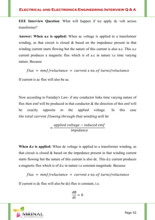 Electrical and Electronics Engineering Interview Q & A
Page 52
EEE Interview Question: What will happen if we apply dc volt across
transformer?
Answer: When a.c is applied: When ac voltage is applied to a transformer
winding, as that circuit is closed & based on the impedance present in that
winding current starts flowing but the nature of this current is also a.c. This a.c
current produces a magnetic flux which is of a.c in nature i.e time varying
nature. Because
/ . /
If current is ac flux will also be ac.
Now according to Faraday's Law- if any conductor links time varying nature of
flux then emf will be produced in that conductor & the direction of this emf will
be exactly opposite to the applied voltage. In this case
When d.c is applied: When dc voltage is applied to a transformer winding, as
that circuit is closed & based on the impedance present in that winding current
starts flowing but the nature of this current is also dc. This d.c current produces
a magnetic flux which is of d.c in nature i.e constant magnitude. Because
/ . /
If current is dc flux will also be dc) flux is constant, i.e.
0
 