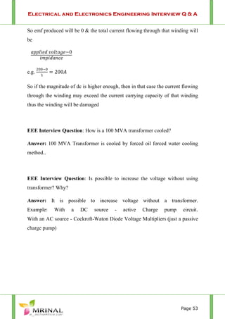 Electrical and Electronics Engineering Interview Q & A
Page 53
So emf produced will be 0 & the total current flowing through that winding will
be
0
e.g. 200
So if the magnitude of dc is higher enough, then in that case the current flowing
through the winding may exceed the current carrying capacity of that winding
thus the winding will be damaged
EEE Interview Question: How is a 100 MVA transformer cooled?
Answer: 100 MVA Transformer is cooled by forced oil forced water cooling
method..
EEE Interview Question: Is possible to increase the voltage without using
transformer? Why?
Answer: It is possible to increase voltage without a transformer.
Example: With a DC source - active Charge pump circuit.
With an AC source - Cockroft-Waton Diode Voltage Multipliers (just a passive
charge pump)
 