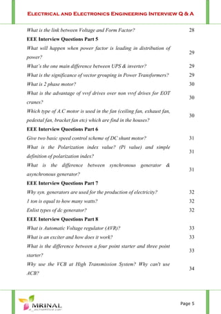 Electrical and Electronics Engineering Interview Q & A
Page 5
What is the link between Voltage and Form Factor? 28
EEE Interview Questions Part 5
What will happen when power factor is leading in distribution of
power?
29
What’s the one main difference between UPS & inverter? 29
What is the significance of vector grouping in Power Transformers? 29
What is 2 phase motor? 30
What is the advantage of vvvf drives over non vvvf drives for EOT
cranes?
30
Which type of A.C motor is used in the fan (ceiling fan, exhaust fan,
pedestal fan, bracket fan etc) which are find in the houses?
30
EEE Interview Questions Part 6
Give two basic speed control scheme of DC shunt motor? 31
What is the Polarization index value? (Pi value) and simple
definition of polarization index?
31
What is the difference between synchronous generator &
asynchronous generator?
31
EEE Interview Questions Part 7
Why syn. generators are used for the production of electricity? 32
1 ton is equal to how many watts? 32
Enlist types of dc generator? 32
EEE Interview Questions Part 8
What is Automatic Voltage regulator (AVR)? 33
What is an exciter and how does it work? 33
What is the difference between a four point starter and three point
starter?
33
Why use the VCB at High Transmission System? Why can't use
ACB?
34
 