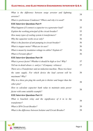 Electrical and Electronics Engineering Interview Q & A
Page 6
What is the difference between surge arrestor and lightning
arrestor?
34
What is synchronous Condenser? Where and why it is used? 34
EEE Interview Questions Part 9
What happens if I connect a capacitor to a generator load? 35
Explain the working principal of the circuit breaker? 35
How many types of cooling system it transformers? 35
Why the capacitor works on ac only? 36
What is the function of anti-pumping in circuit breaker? 36
What is stepper motor? What are its uses? 36
What is meant by insulation voltage in cables? Explain it? 36
What is Ferranti effect? 36
EEE Interview Questions Part 10
What is power factor? Whether it should be high or low? Why? 37
Tell me in detail about c.t. and p.t.? (Company: reliance) 37
There are a Transformer and an induction machine. Those two have
the same supply. For which device the load current will be
maximum? Why?
38
Why in a three pin plug the earth pin is thicker and longer than the
other pins?
38
How to calculate capacitor bank value to maintain unity power
factor with some suitable example?
38
EEE Interview Questions Part 11
What is boucholz relay and the significance of it in to the
transformer?
39
What is SF6 Circuit Breaker? 39
What is the difference between Isolator and Circuit Breaker? 39
 