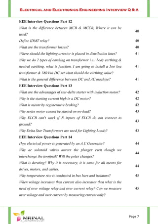 Electrical and Electronics Engineering Interview Q & A
Page 7
EEE Interview Questions Part 12
What is the difference between MCB & MCCB, Where it can be
used?
40
Define IDMT relay? 40
What are the transformer losses? 40
Where should the lighting arrestor is placed in distribution lines? 41
Why we do 2 types of earthing on transformer i.e.: body earthing &
neutral earthing, what is function. I am going to install a 5oo kva
transformer & 380 kva DG set what should the earthing value?
41
What is the general difference between DC and AC machine? 41
EEE Interview Questions Part 13
What are the advantages of star-delta starter with induction motor? 42
Why is the starting current high in a DC motor? 42
What is meant by regenerative braking? 42
Why series motor cannot be started on no-load? 43
Why ELCB can't work if N inputs of ELCB do not connect to
ground?
43
Why Delta Star Transformers are used for Lighting Loads? 43
EEE Interview Questions Part 14
How electrical power is generated by an A.C Generator? 44
Why ac solenoid valves attract the plunger even though we
interchange the terminal? Will the poles changes?
44
What is derating? Why it is necessary, it is same for all means for
drives, motors, and cables.
44
Why temperature rise is conducted in bus bars and isolators? 45
When voltage increases then current also increases then what is the
need of over voltage relay and over current relay? Can we measure
over voltage and over current by measuring current only?
45
 