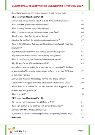 Electrical and Electronics Engineering Interview Q & A
Page 8
If one lamp connects between two phases it will glow or not? 45
EEE Interview Questions Part 15
How do you select a cable size (Cu & Al) for a particular load? 46
What are HRC fuses and where it is used? 46
What is use of lockout relay in ht voltage? 46
What is the power factor of an alternator at no load? 46
Which power plant has high load factor? 47
Mention the methods for starting an induction motor? 47
What is the difference between earth resistance and earth electrode
resistance?
47
Why the induction motor never runs at synchronous speed? 48
Why induction motor treated as a rotating transformer? 48
What is the Necessity of Starter of an Induction Motor? 48
Why Power Factor Correction is needed? 49
How do we select a cable for a machine as per standards? Is there
is any standard to select a cable as per voltage, or as per KVA and
as per amps ratings?
49
How do you measure the leakage current in a house wiring? 49
Describe how energy is stored in an inductor on electronic level? 50
When there is a sudden loss in the demand what happens to the
transformer and generation?
50
What is a UPS? 50
EEE Interview Questions Part 16
Why do we rate transformer in KVA not in KW? 51
What will happen if we apply dc volt across transformer? 52
How is a 100 MVA transformer cooled? 53
Is possible to increase the voltage without using transformer? Why? 53
Reference 54
 
