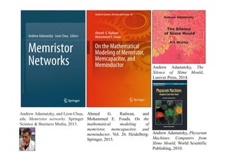 Andrew Adamatzky, and Leon Chua,
eds. Memristor networks. Springer
Science & Business Media, 2013.
Ahmed G. Radwan, and
Mohammed E. Fouda. On the
mathematical modeling of
memristor, memcapacitor, and
meminductor. Vol. 26. Heidelberg:
Springer, 2015.
Andrew Adamatzky, The
Silence of Slime Mould,
Luniver Press, 2014.
Andrew Adamatzky, Physarum
Machines: Computers from
Slime Mould, World Scientific
Publishing, 2010.
 