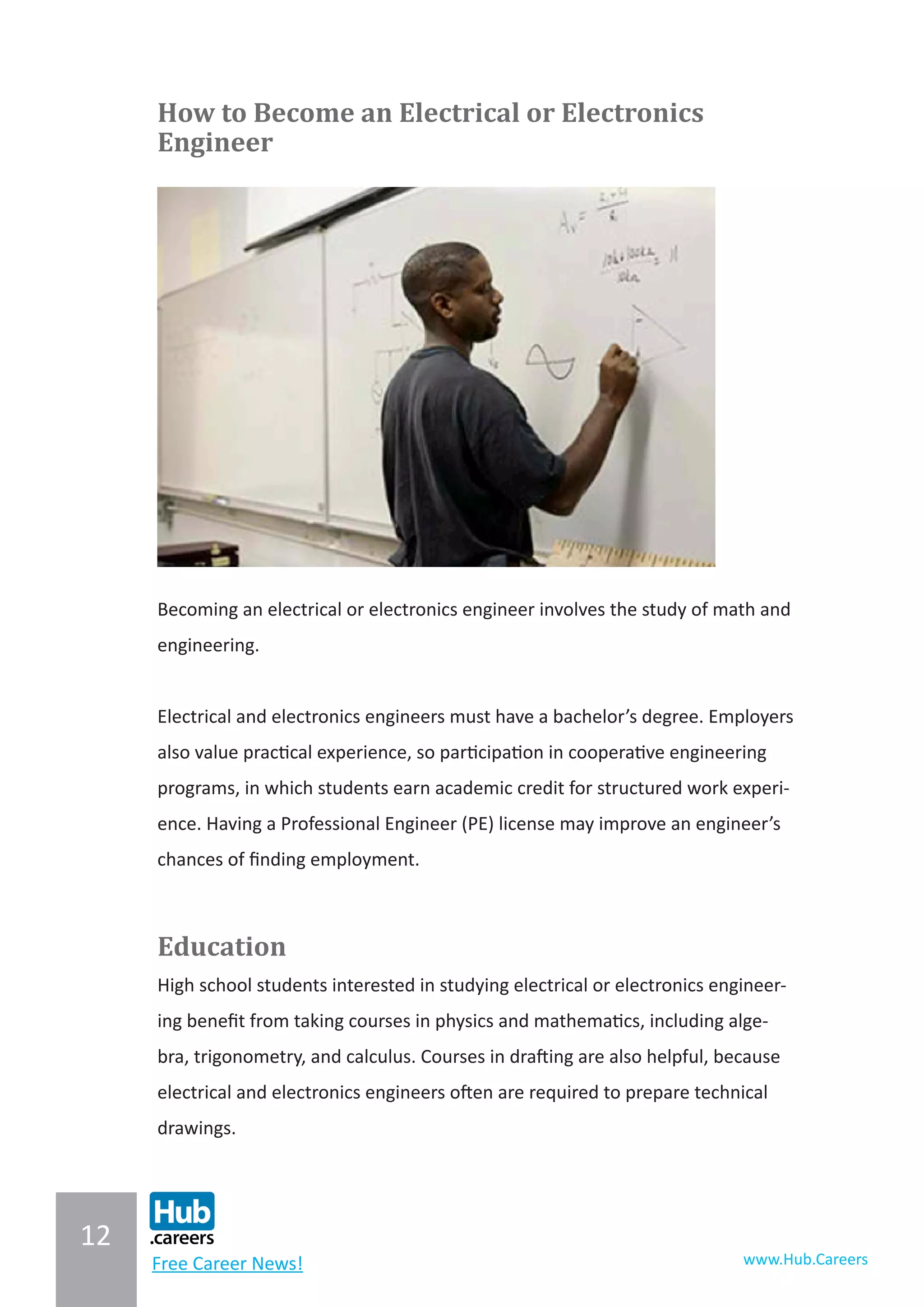 12
www.Hub.CareersFree Career News!
How to Become an Electrical or Electronics
Engineer
Becoming an electrical or electronics engineer involves the study of math and
engineering.
Electrical and electronics engineers must have a bachelor’s degree. Employers
also value practical experience, so participation in cooperative engineering
programs, in which students earn academic credit for structured work experi-
ence. Having a Professional Engineer (PE) license may improve an engineer’s
chances of finding employment.
Education
High school students interested in studying electrical or electronics engineer-
ing benefit from taking courses in physics and mathematics, including alge-
bra, trigonometry, and calculus. Courses in drafting are also helpful, because
electrical and electronics engineers often are required to prepare technical
drawings.
 