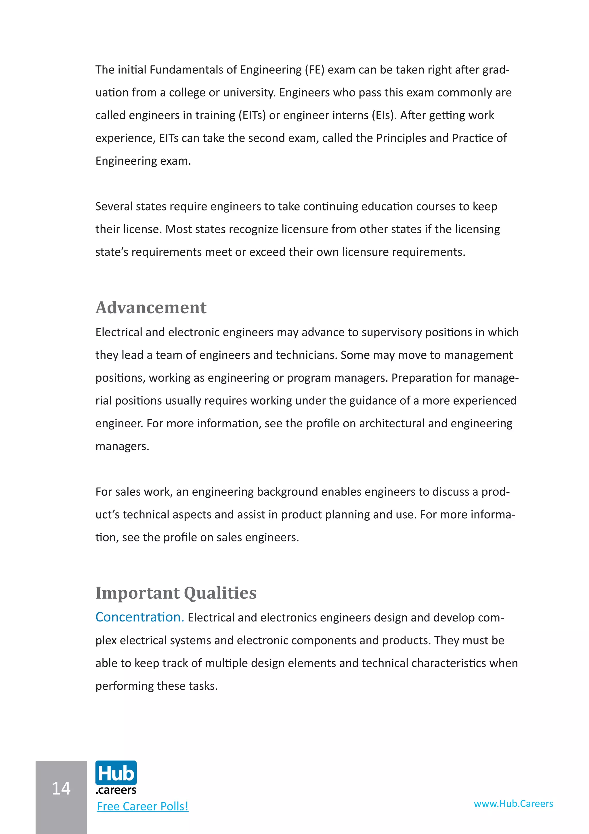 14
www.Hub.CareersFree Career Polls!
The initial Fundamentals of Engineering (FE) exam can be taken right after grad-
uation from a college or university. Engineers who pass this exam commonly are
called engineers in training (EITs) or engineer interns (EIs). After getting work
experience, EITs can take the second exam, called the Principles and Practice of
Engineering exam.
Several states require engineers to take continuing education courses to keep
their license. Most states recognize licensure from other states if the licensing
state’s requirements meet or exceed their own licensure requirements.
Advancement
Electrical and electronic engineers may advance to supervisory positions in which
they lead a team of engineers and technicians. Some may move to management
positions, working as engineering or program managers. Preparation for manage-
rial positions usually requires working under the guidance of a more experienced
engineer. For more information, see the profile on architectural and engineering
managers.
For sales work, an engineering background enables engineers to discuss a prod-
uct’s technical aspects and assist in product planning and use. For more informa-
tion, see the profile on sales engineers.
Important Qualities
Concentration. Electrical and electronics engineers design and develop com-
plex electrical systems and electronic components and products. They must be
able to keep track of multiple design elements and technical characteristics when
performing these tasks.
 