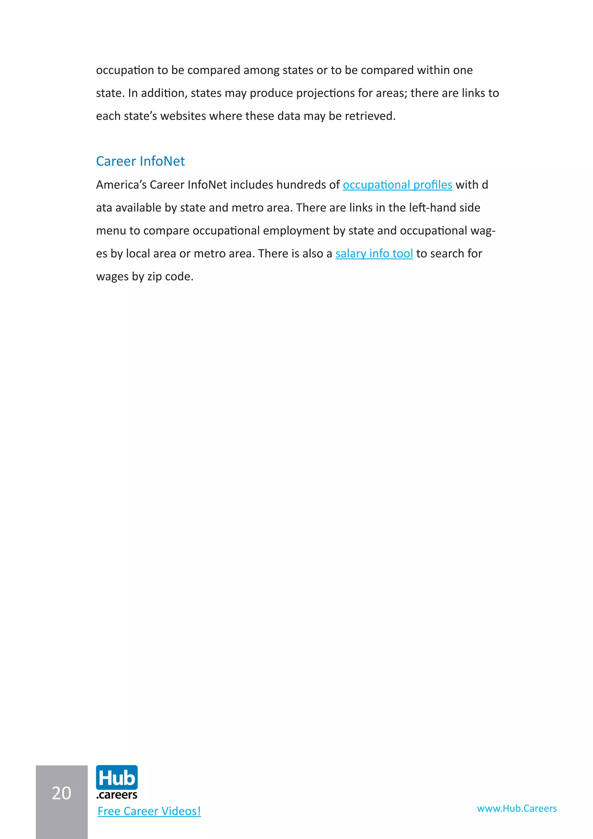 20
www.Hub.CareersFree Career Videos!
occupation to be compared among states or to be compared within one
state. In addition, states may produce projections for areas; there are links to
each state’s websites where these data may be retrieved.
Career InfoNet
America’s Career InfoNet includes hundreds of occupational profiles with d
ata available by state and metro area. There are links in the left-hand side
menu to compare occupational employment by state and occupational wag-
es by local area or metro area. There is also a salary info tool to search for
wages by zip code.
 