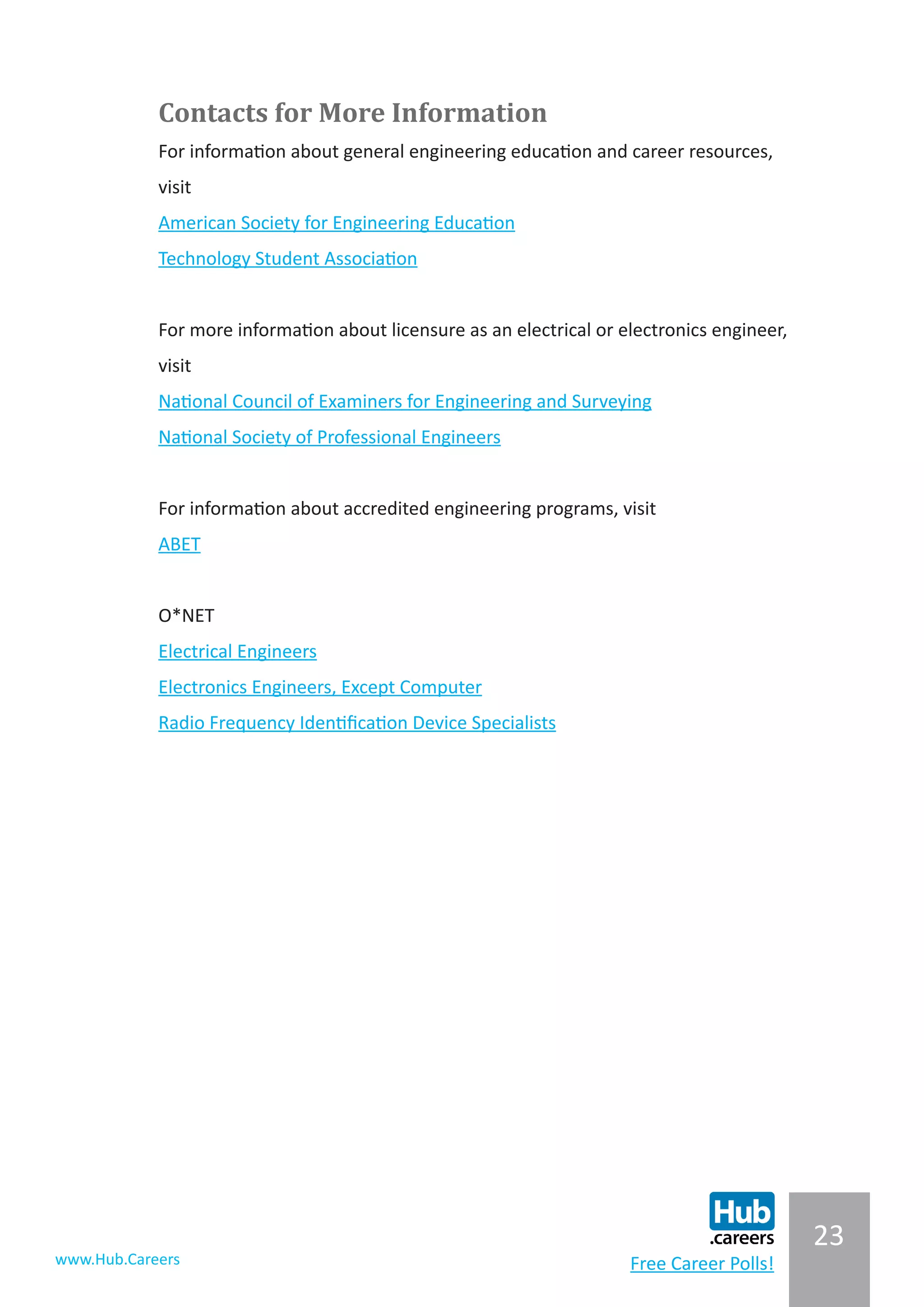 23
www.Hub.Careers Free Career Polls!
Contacts for More Information
For information about general engineering education and career resources,
visit
American Society for Engineering Education
Technology Student Association
For more information about licensure as an electrical or electronics engineer,
visit
National Council of Examiners for Engineering and Surveying
National Society of Professional Engineers
For information about accredited engineering programs, visit
ABET
O*NET
Electrical Engineers
Electronics Engineers, Except Computer
Radio Frequency Identification Device Specialists
 