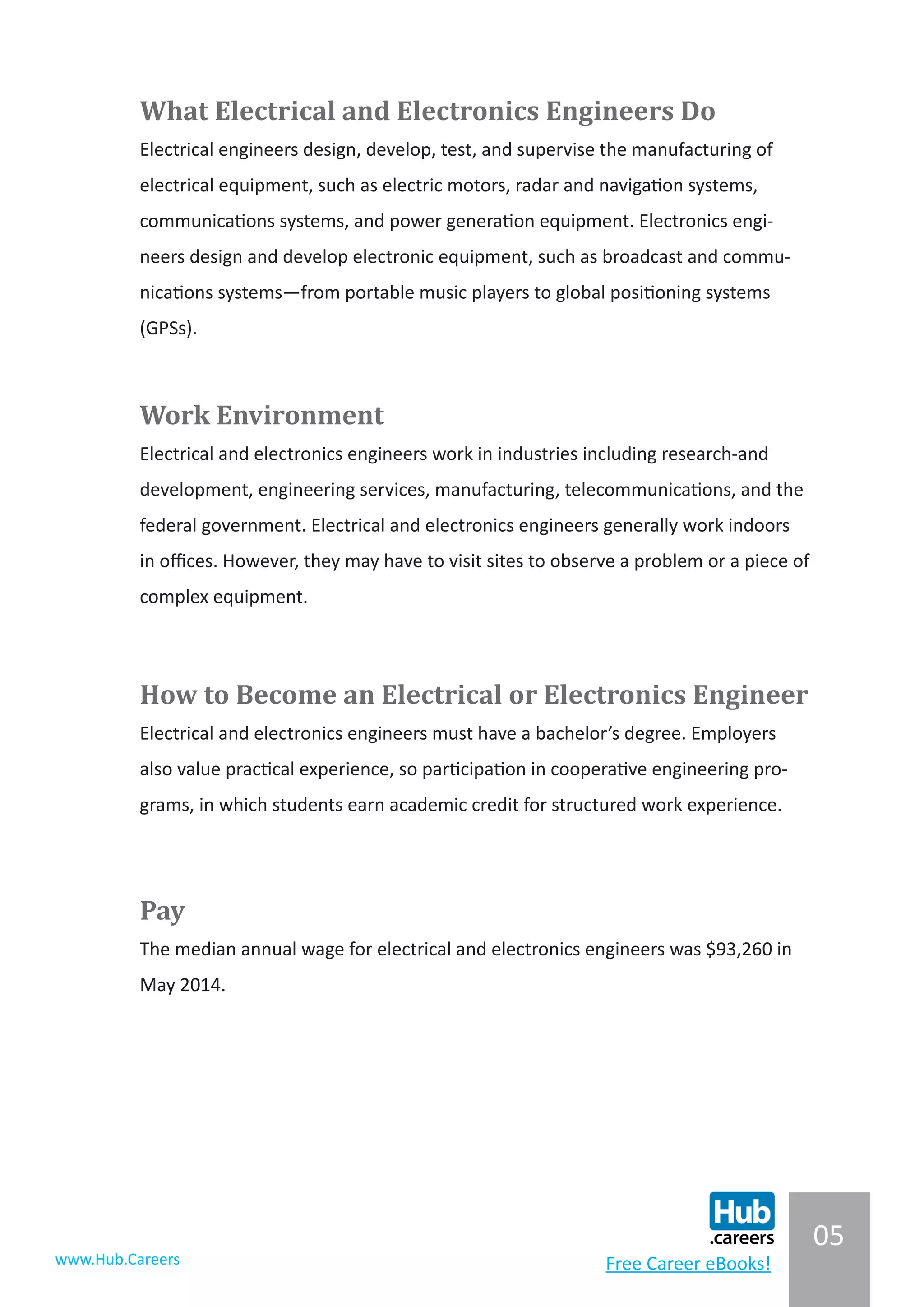 05
www.Hub.Careers Free Career eBooks!
What Electrical and Electronics Engineers Do
Electrical engineers design, develop, test, and supervise the manufacturing of
electrical equipment, such as electric motors, radar and navigation systems,
communications systems, and power generation equipment. Electronics engi-
neers design and develop electronic equipment, such as broadcast and commu-
nications systems—from portable music players to global positioning systems
(GPSs).
Work Environment
Electrical and electronics engineers work in industries including research-and
development, engineering services, manufacturing, telecommunications, and the
federal government. Electrical and electronics engineers generally work indoors
in offices. However, they may have to visit sites to observe a problem or a piece of
complex equipment.
How to Become an Electrical or Electronics Engineer
Electrical and electronics engineers must have a bachelor’s degree. Employers
also value practical experience, so participation in cooperative engineering pro-
grams, in which students earn academic credit for structured work experience.
Pay
The median annual wage for electrical and electronics engineers was $93,260 in
May 2014.
 