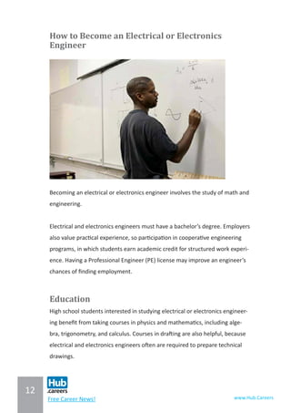 12
www.Hub.CareersFree Career News!
How to Become an Electrical or Electronics
Engineer
Becoming an electrical or electronics engineer involves the study of math and
engineering.
Electrical and electronics engineers must have a bachelor’s degree. Employers
also value practical experience, so participation in cooperative engineering
programs, in which students earn academic credit for structured work experi-
ence. Having a Professional Engineer (PE) license may improve an engineer’s
chances of finding employment.
Education
High school students interested in studying electrical or electronics engineer-
ing benefit from taking courses in physics and mathematics, including alge-
bra, trigonometry, and calculus. Courses in drafting are also helpful, because
electrical and electronics engineers often are required to prepare technical
drawings.
 