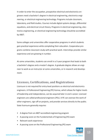 13
www.Hub.Careers Free Career Sites!
In order to enter the occupation, prospective electrical and electronics en-
gineers need a bachelor’s degree in electrical engineering, electronics engi-
neering, or electrical engineering technology. Programs include classroom,
laboratory, and field studies. Courses include digital systems design, differential
equations, and electrical circuit theory. Programs in electrical engineering, elec-
tronics engineering, or electrical engineering technology should be accredited
by ABET.
Some colleges and universities offer cooperative programs in which students
gain practical experience while completing their education. Cooperative pro-
grams combine classroom study with practical work. Internships provide similar
experience and are growing in number.
At some universities, students can enroll in a 5-year program that leads to both
a bachelor’s degree and a master’s degree. A graduate degree allows an engi-
neer to work as an instructor at some universities, or in research and develop-
ment.
Licenses, Certifications, and Registrations
Licensure is not required for entry-level positions as electrical and electronics
engineers. A Professional Engineering (PE) license, which allows for higher levels
of leadership and independence, can be acquired later in one’s career. Licensed
engineers are called professional engineers (PEs). A PE can oversee the work of
other engineers, sign off on projects, and provide services directly to the public.
State licensure generally requires
•	 A degree from an ABET-accredited engineering program
•	 A passing score on the Fundamentals of Engineering (FE) exam
•	 Relevant work experience
•	 A passing score on the Professional Engineering (PE) exam
 