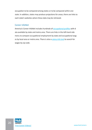 20
www.Hub.CareersFree Career Videos!
occupation to be compared among states or to be compared within one
state. In addition, states may produce projections for areas; there are links to
each state’s websites where these data may be retrieved.
Career InfoNet
America’s Career InfoNet includes hundreds of occupational profiles with d
ata available by state and metro area. There are links in the left-hand side
menu to compare occupational employment by state and occupational wag-
es by local area or metro area. There is also a salary info tool to search for
wages by zip code.
 