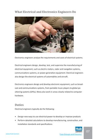 07
www.Hub.Careers Free Groups and Forums!
What Electrical and Electronics Engineers Do
Electronics engineers analyze the requirements and costs of electrical systems.
Electrical engineers design, develop, test, and supervise the manufacturing of
electrical equipment, such as electric motors, radar and navigation systems,
communications systems, or power generation equipment. Electrical engineers
also design the electrical systems of automobiles and aircraft.
Electronics engineers design and develop electronic equipment, such as broad-
cast and communications systems, from portable music players to global po-
sitioning systems (GPSs). Many also work in areas closely related to computer
hardware.
Duties
Electrical engineers typically do the following:
•	 Design new ways to use electrical power to develop or improve products
•	 Perform detailed calculations to develop manufacturing, construction, and
installation standards and specifications
 
