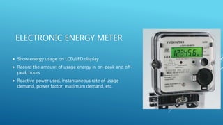 ELECTRONIC ENERGY METER
 Show energy usage on LCD/LED display
 Record the amount of usage energy in on-peak and off-
peak hours
 Reactive power used, instantaneous rate of usage
demand, power factor, maximum demand, etc.
 