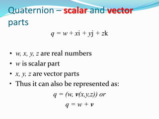 q = w + xi + yj + zk
• w, x, y, z are real numbers
• w is scalar part
• x, y, z are vector parts
• Thus it can also be represented as:
q = (w, v(x,y,z)) or
q = w + v
Quaternion – scalar and vector
parts
 