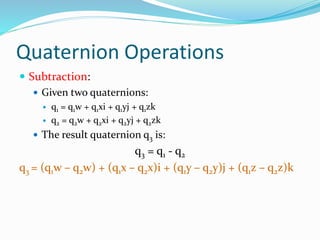 Quaternion Operations
 Subtraction:
 Given two quaternions:
 q1 = q1w + q1xi + q1yj + q1zk
 q2 = q2w + q2xi + q2yj + q2zk
 The result quaternion q3 is:
q3 = q1 - q2
q3 = (q1w – q2w) + (q1x – q2x)i + (q1y – q2y)j + (q1z – q2z)k
 