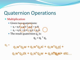 Quaternion Operations
 Multiplication
 Given two quaternions:
 q1 = q1w + q1xi + q1yj + q1zk
 q2 = q2w + q2xi + q2yj + q2zk
 The result quaternion q3 is:
q3 = q1 * q2
q3 =
q1w*q2w + q1w*q2xi + q1w*q2yj +
q1w*q2zk + q1xi*q2w + q1xi*q2xi– q1x*q2x + etc…
 