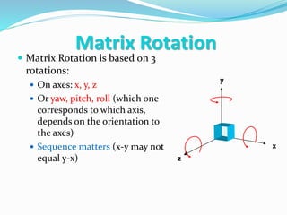  Matrix Rotation is based on 3
rotations:
 On axes: x, y, z
 Or yaw, pitch, roll (which one
corresponds to which axis,
depends on the orientation to
the axes)
 Sequence matters (x-y may not
equal y-x)
x
y
z
Matrix Rotation
 